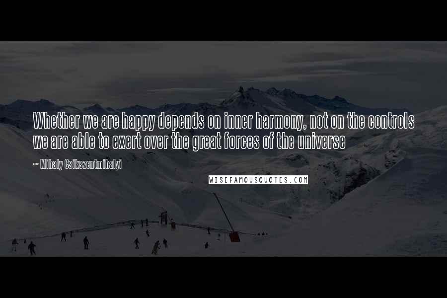 Mihaly Csikszentmihalyi Quotes: Whether we are happy depends on inner harmony, not on the controls we are able to exert over the great forces of the universe