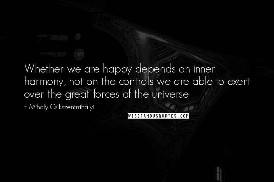 Mihaly Csikszentmihalyi Quotes: Whether we are happy depends on inner harmony, not on the controls we are able to exert over the great forces of the universe