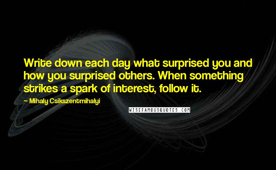 Mihaly Csikszentmihalyi Quotes: Write down each day what surprised you and how you surprised others. When something strikes a spark of interest, follow it.