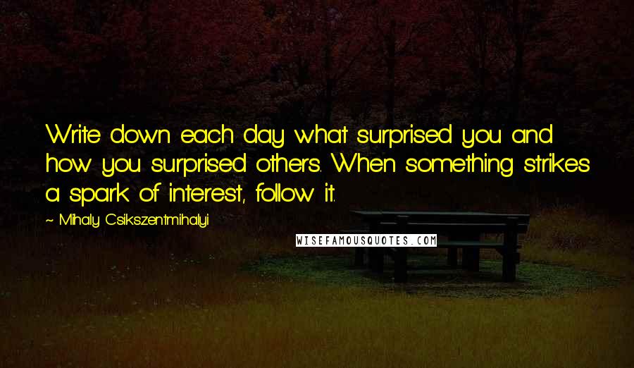 Mihaly Csikszentmihalyi Quotes: Write down each day what surprised you and how you surprised others. When something strikes a spark of interest, follow it.