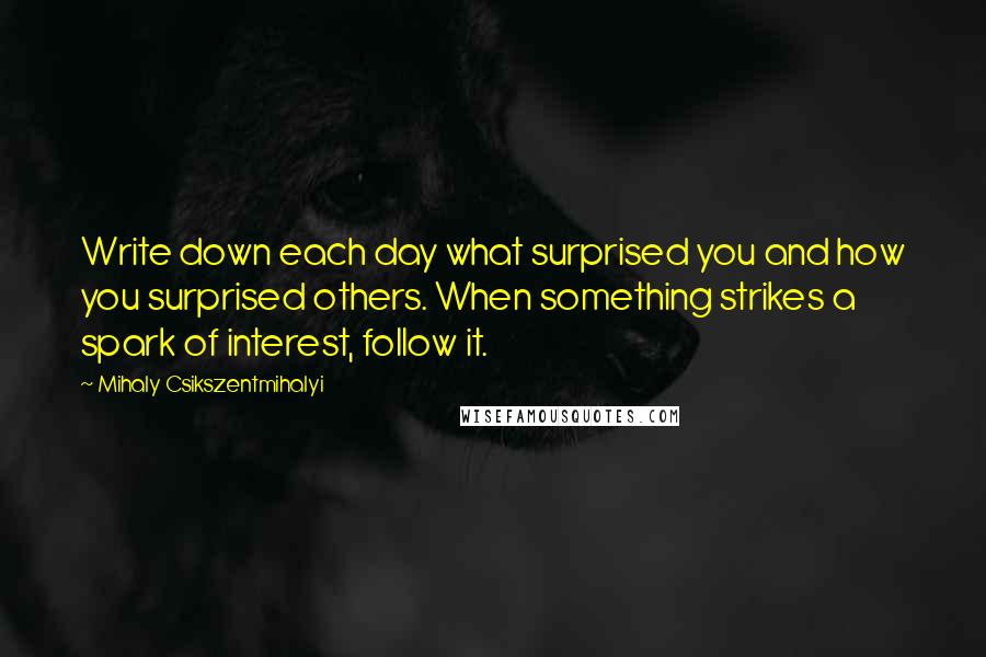 Mihaly Csikszentmihalyi Quotes: Write down each day what surprised you and how you surprised others. When something strikes a spark of interest, follow it.