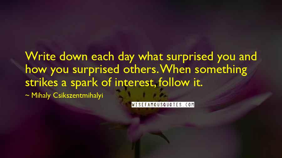 Mihaly Csikszentmihalyi Quotes: Write down each day what surprised you and how you surprised others. When something strikes a spark of interest, follow it.
