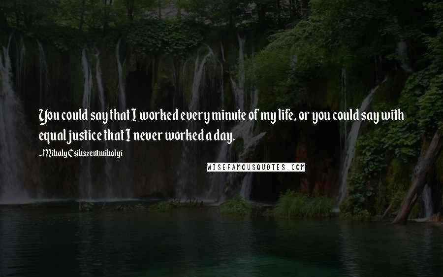 Mihaly Csikszentmihalyi Quotes: You could say that I worked every minute of my life, or you could say with equal justice that I never worked a day.