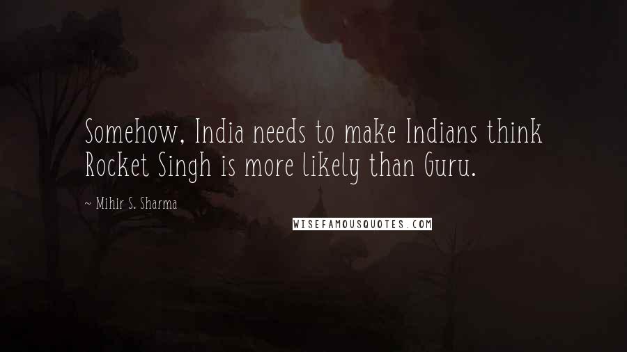 Mihir S. Sharma Quotes: Somehow, India needs to make Indians think Rocket Singh is more likely than Guru.