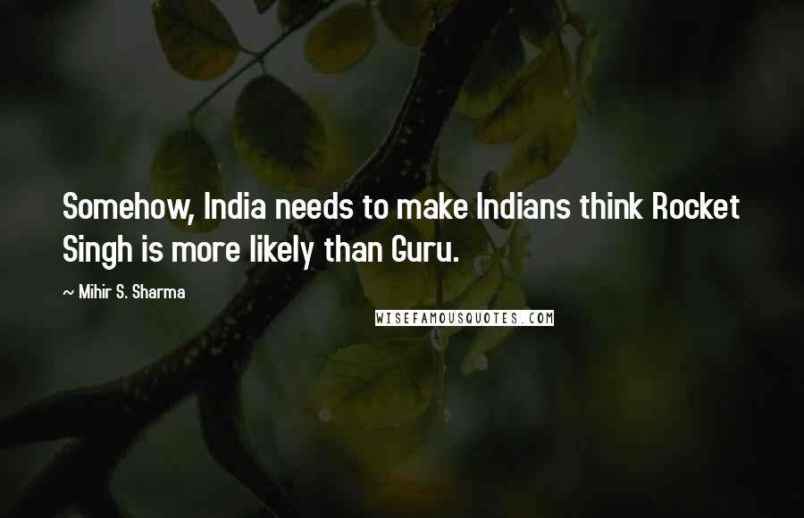 Mihir S. Sharma Quotes: Somehow, India needs to make Indians think Rocket Singh is more likely than Guru.