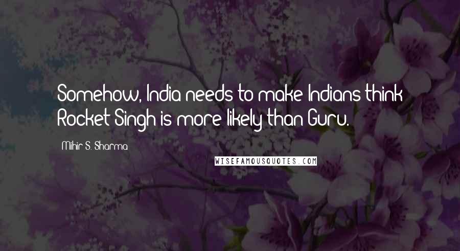 Mihir S. Sharma Quotes: Somehow, India needs to make Indians think Rocket Singh is more likely than Guru.