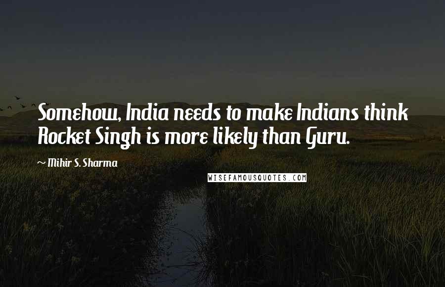 Mihir S. Sharma Quotes: Somehow, India needs to make Indians think Rocket Singh is more likely than Guru.