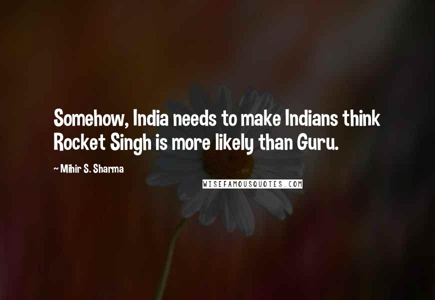 Mihir S. Sharma Quotes: Somehow, India needs to make Indians think Rocket Singh is more likely than Guru.