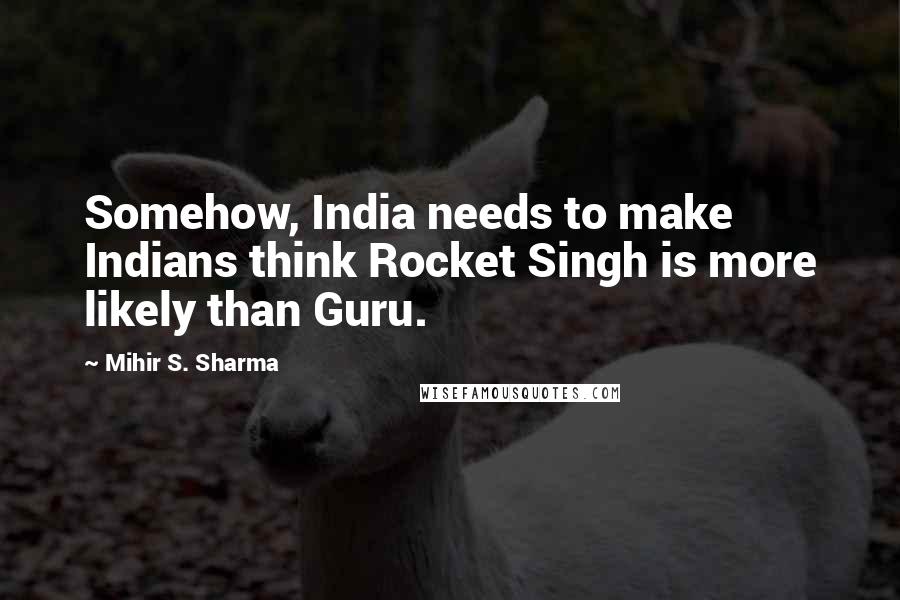 Mihir S. Sharma Quotes: Somehow, India needs to make Indians think Rocket Singh is more likely than Guru.