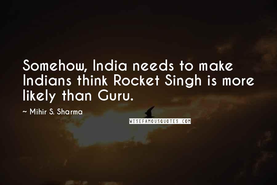 Mihir S. Sharma Quotes: Somehow, India needs to make Indians think Rocket Singh is more likely than Guru.