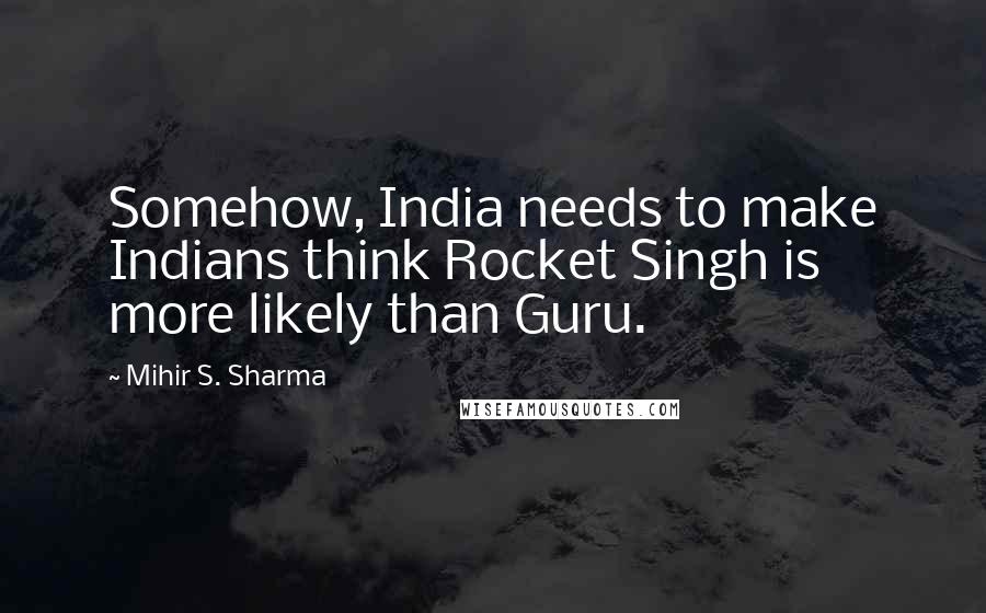 Mihir S. Sharma Quotes: Somehow, India needs to make Indians think Rocket Singh is more likely than Guru.