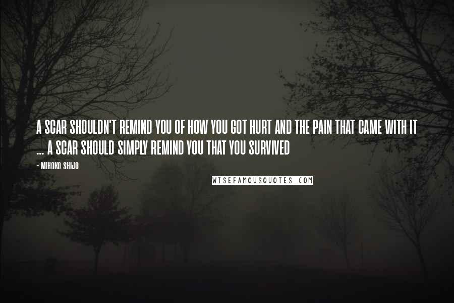 Mihoko Shijo Quotes: A SCAR SHOULDN'T REMIND YOU OF HOW YOU GOT HURT AND THE PAIN THAT CAME WITH IT ... A SCAR SHOULD SIMPLY REMIND YOU THAT YOU SURVIVED