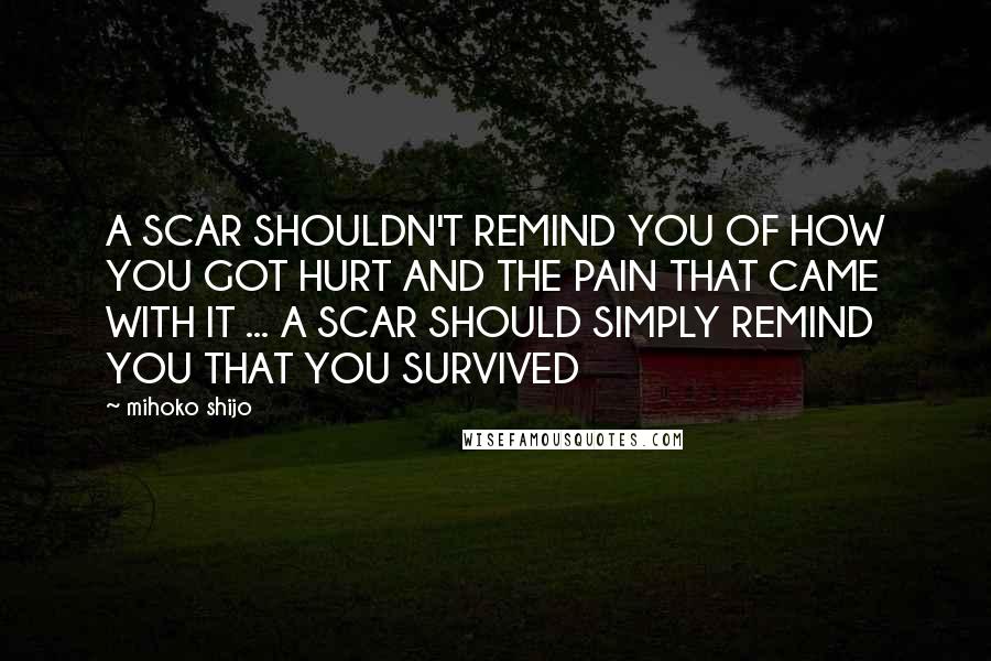 Mihoko Shijo Quotes: A SCAR SHOULDN'T REMIND YOU OF HOW YOU GOT HURT AND THE PAIN THAT CAME WITH IT ... A SCAR SHOULD SIMPLY REMIND YOU THAT YOU SURVIVED