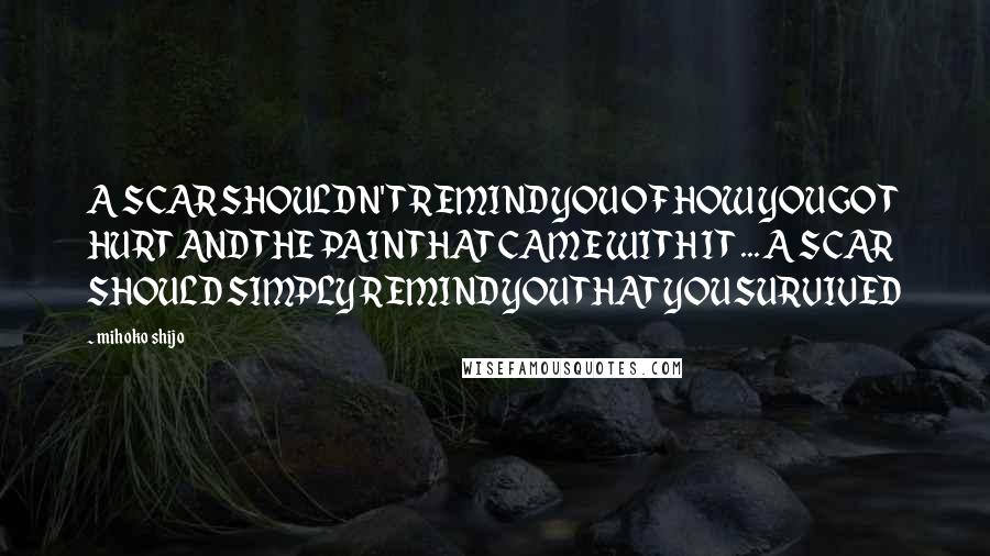 Mihoko Shijo Quotes: A SCAR SHOULDN'T REMIND YOU OF HOW YOU GOT HURT AND THE PAIN THAT CAME WITH IT ... A SCAR SHOULD SIMPLY REMIND YOU THAT YOU SURVIVED