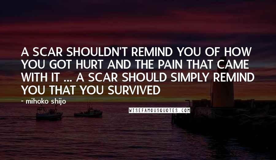 Mihoko Shijo Quotes: A SCAR SHOULDN'T REMIND YOU OF HOW YOU GOT HURT AND THE PAIN THAT CAME WITH IT ... A SCAR SHOULD SIMPLY REMIND YOU THAT YOU SURVIVED