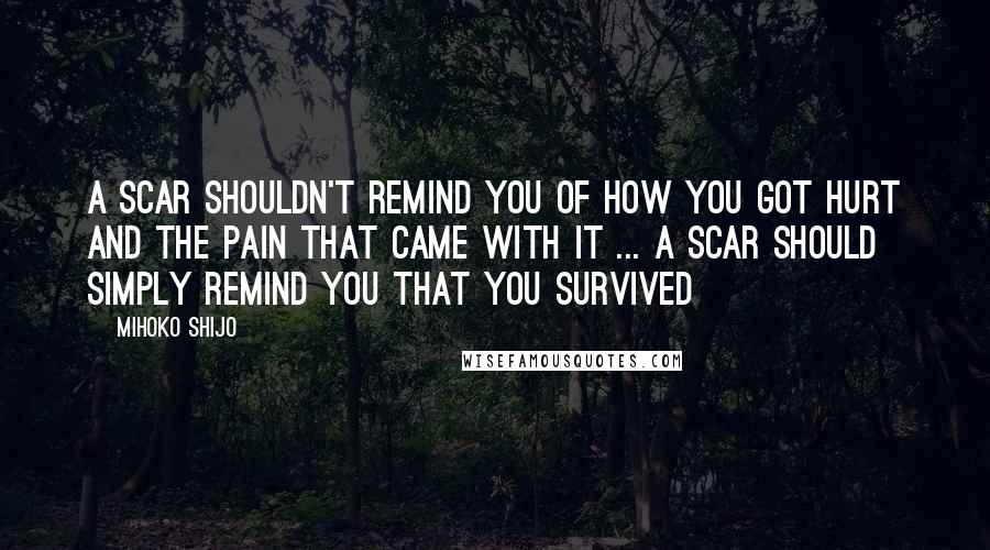 Mihoko Shijo Quotes: A SCAR SHOULDN'T REMIND YOU OF HOW YOU GOT HURT AND THE PAIN THAT CAME WITH IT ... A SCAR SHOULD SIMPLY REMIND YOU THAT YOU SURVIVED