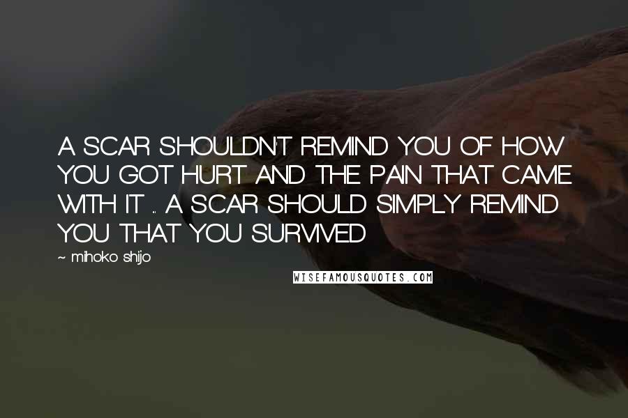 Mihoko Shijo Quotes: A SCAR SHOULDN'T REMIND YOU OF HOW YOU GOT HURT AND THE PAIN THAT CAME WITH IT ... A SCAR SHOULD SIMPLY REMIND YOU THAT YOU SURVIVED