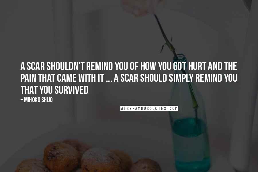 Mihoko Shijo Quotes: A SCAR SHOULDN'T REMIND YOU OF HOW YOU GOT HURT AND THE PAIN THAT CAME WITH IT ... A SCAR SHOULD SIMPLY REMIND YOU THAT YOU SURVIVED