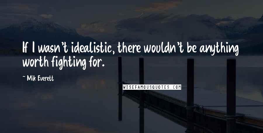 Mik Everett Quotes: If I wasn't idealistic, there wouldn't be anything worth fighting for.