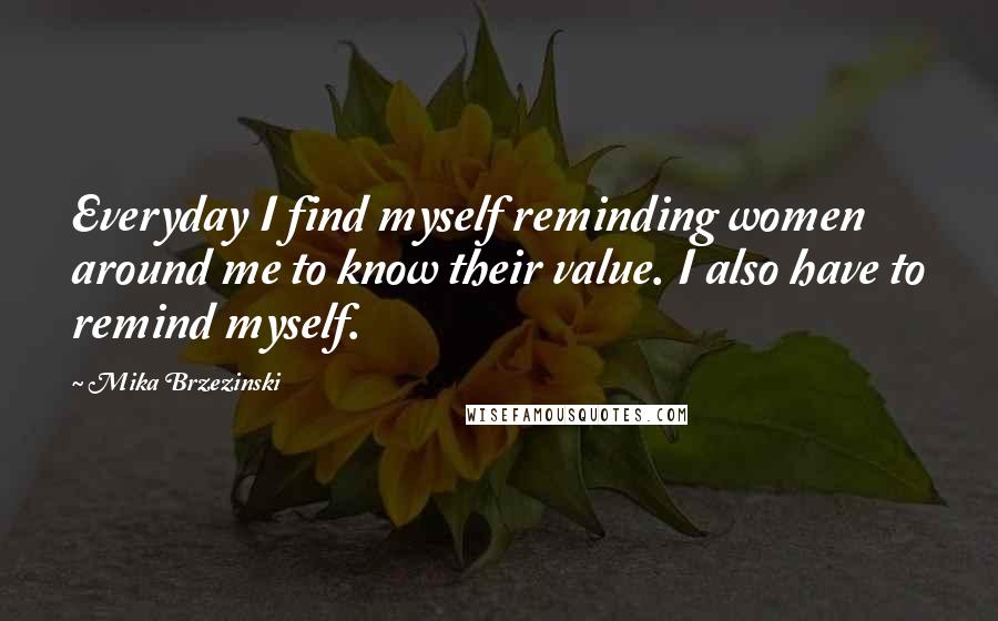 Mika Brzezinski Quotes: Everyday I find myself reminding women around me to know their value. I also have to remind myself.