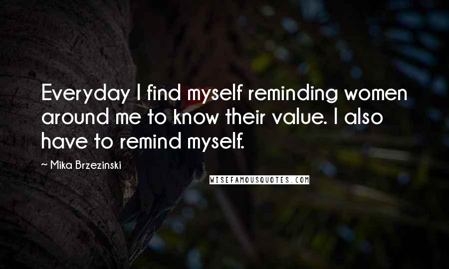 Mika Brzezinski Quotes: Everyday I find myself reminding women around me to know their value. I also have to remind myself.