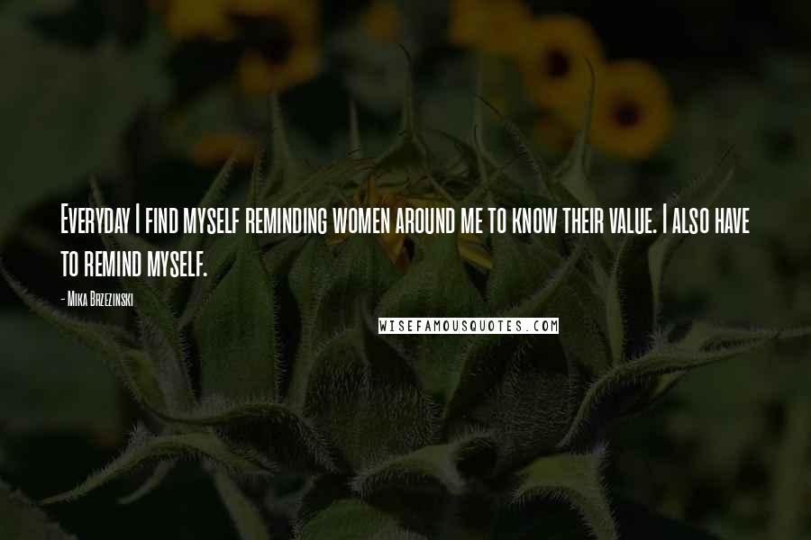 Mika Brzezinski Quotes: Everyday I find myself reminding women around me to know their value. I also have to remind myself.