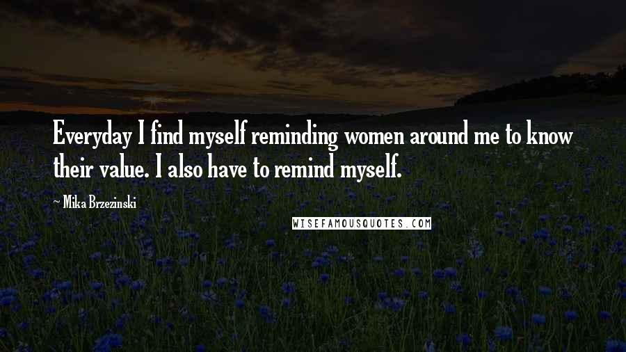 Mika Brzezinski Quotes: Everyday I find myself reminding women around me to know their value. I also have to remind myself.