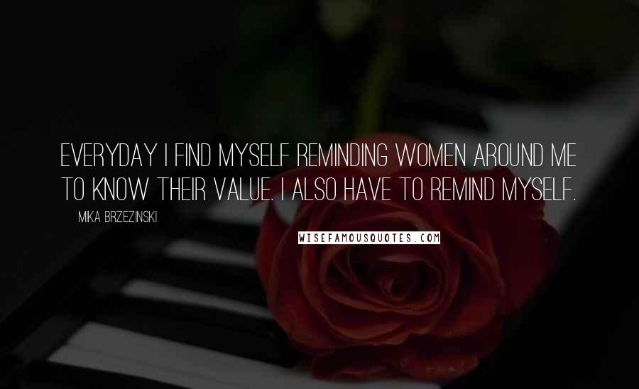 Mika Brzezinski Quotes: Everyday I find myself reminding women around me to know their value. I also have to remind myself.