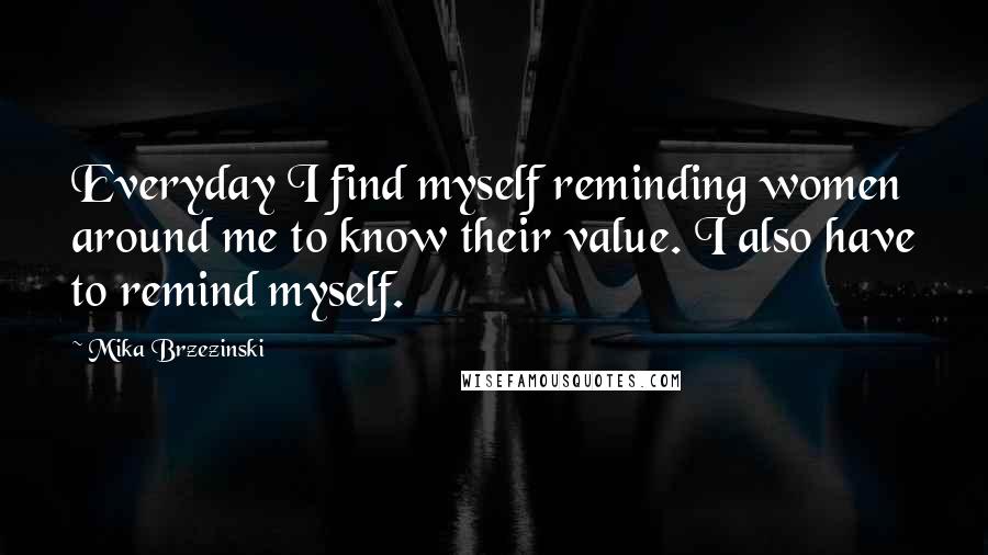 Mika Brzezinski Quotes: Everyday I find myself reminding women around me to know their value. I also have to remind myself.