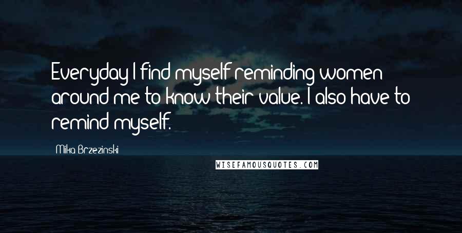 Mika Brzezinski Quotes: Everyday I find myself reminding women around me to know their value. I also have to remind myself.