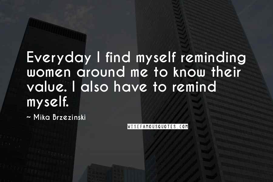 Mika Brzezinski Quotes: Everyday I find myself reminding women around me to know their value. I also have to remind myself.