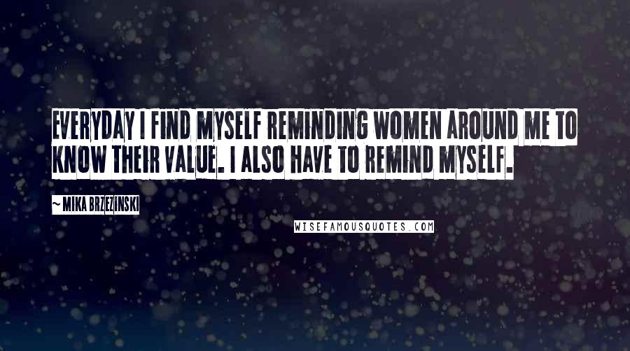 Mika Brzezinski Quotes: Everyday I find myself reminding women around me to know their value. I also have to remind myself.