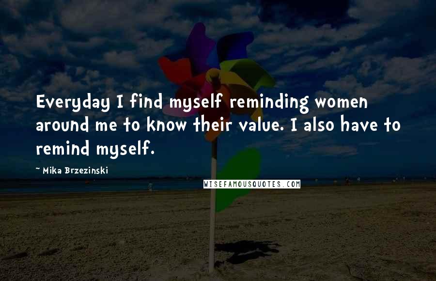 Mika Brzezinski Quotes: Everyday I find myself reminding women around me to know their value. I also have to remind myself.