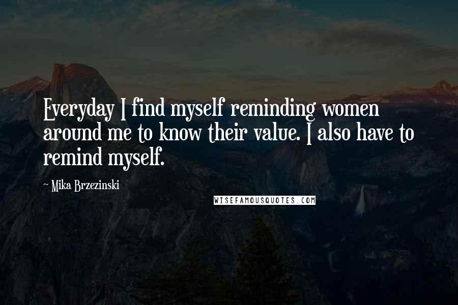 Mika Brzezinski Quotes: Everyday I find myself reminding women around me to know their value. I also have to remind myself.