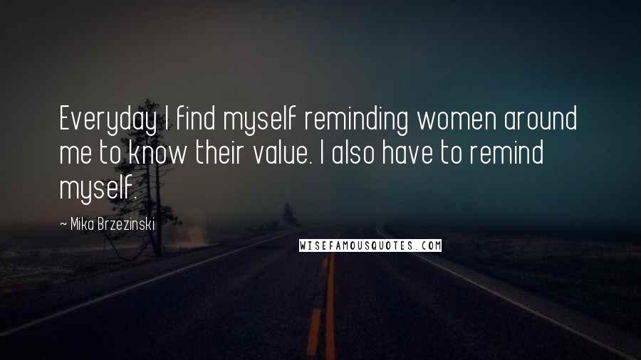 Mika Brzezinski Quotes: Everyday I find myself reminding women around me to know their value. I also have to remind myself.