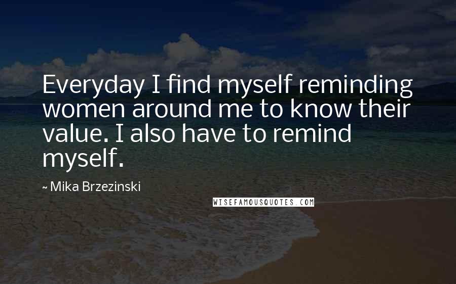 Mika Brzezinski Quotes: Everyday I find myself reminding women around me to know their value. I also have to remind myself.