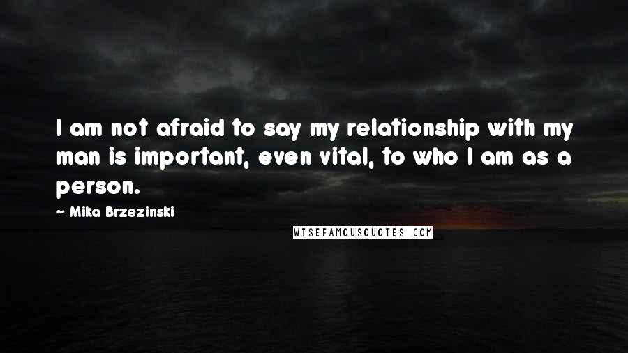 Mika Brzezinski Quotes: I am not afraid to say my relationship with my man is important, even vital, to who I am as a person.