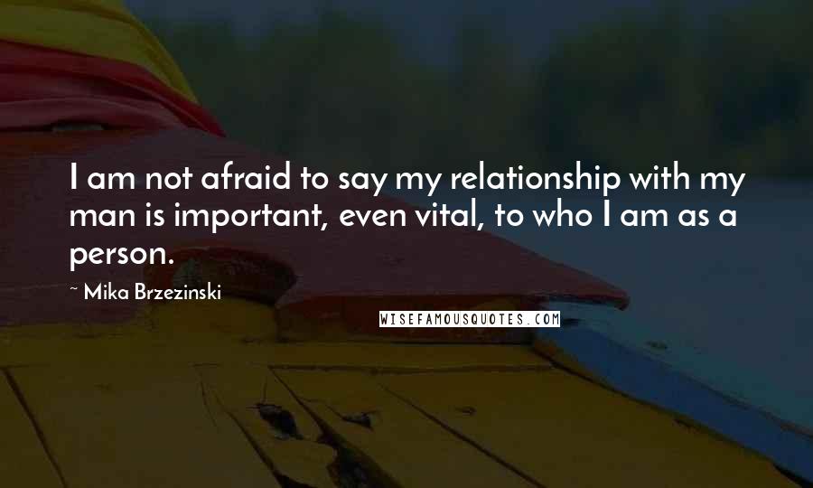 Mika Brzezinski Quotes: I am not afraid to say my relationship with my man is important, even vital, to who I am as a person.