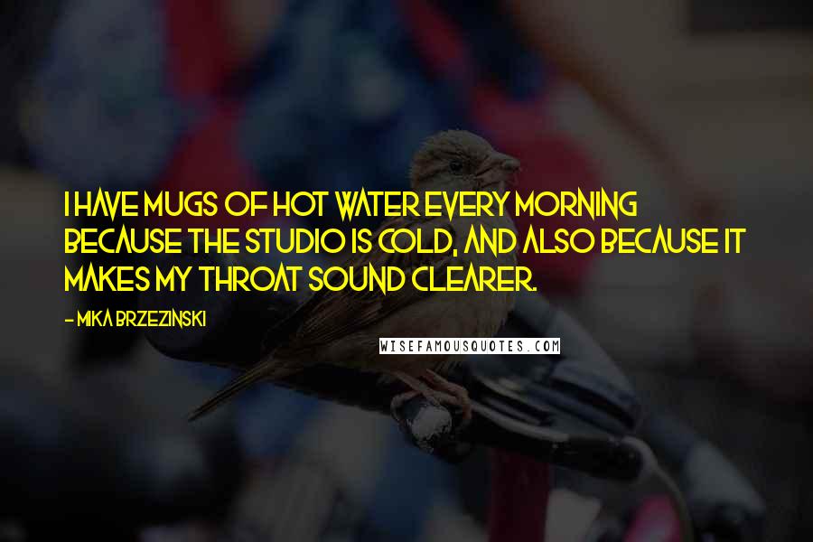 Mika Brzezinski Quotes: I have mugs of hot water every morning because the studio is cold, and also because it makes my throat sound clearer.