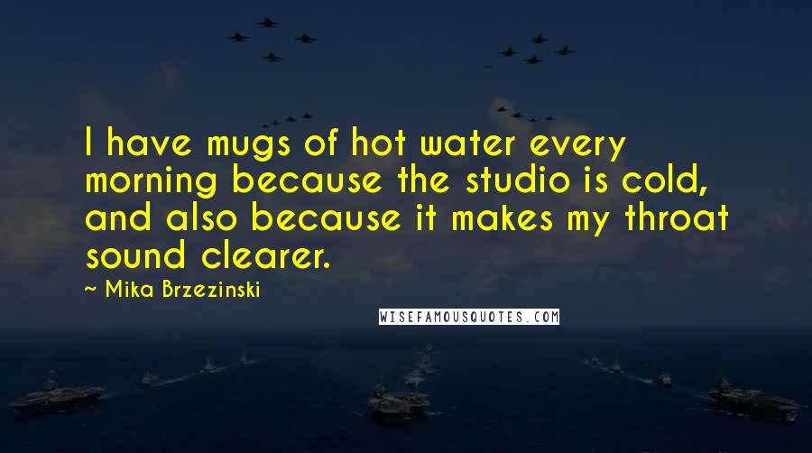 Mika Brzezinski Quotes: I have mugs of hot water every morning because the studio is cold, and also because it makes my throat sound clearer.