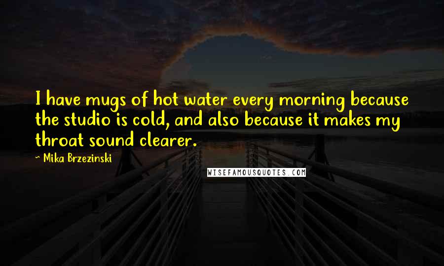 Mika Brzezinski Quotes: I have mugs of hot water every morning because the studio is cold, and also because it makes my throat sound clearer.