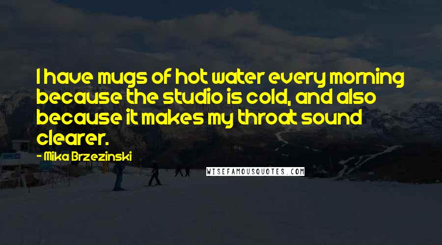 Mika Brzezinski Quotes: I have mugs of hot water every morning because the studio is cold, and also because it makes my throat sound clearer.