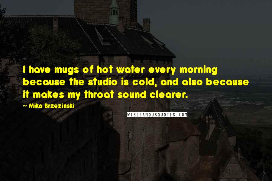 Mika Brzezinski Quotes: I have mugs of hot water every morning because the studio is cold, and also because it makes my throat sound clearer.