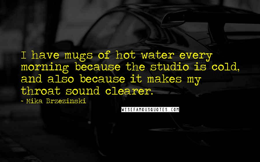 Mika Brzezinski Quotes: I have mugs of hot water every morning because the studio is cold, and also because it makes my throat sound clearer.