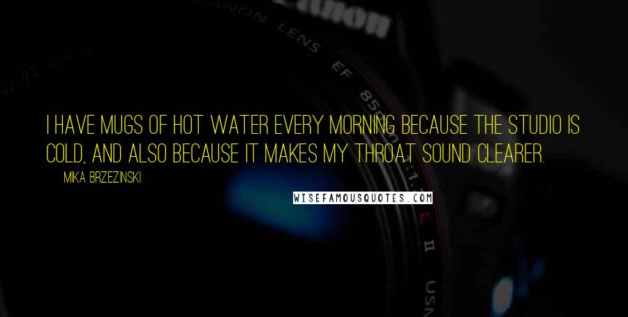 Mika Brzezinski Quotes: I have mugs of hot water every morning because the studio is cold, and also because it makes my throat sound clearer.