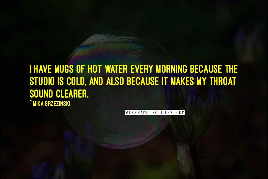 Mika Brzezinski Quotes: I have mugs of hot water every morning because the studio is cold, and also because it makes my throat sound clearer.