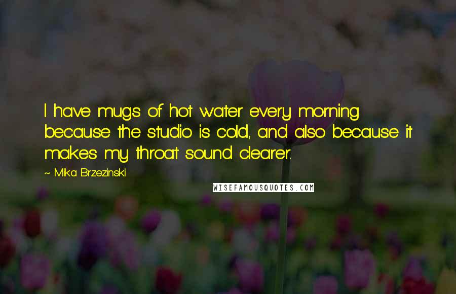 Mika Brzezinski Quotes: I have mugs of hot water every morning because the studio is cold, and also because it makes my throat sound clearer.