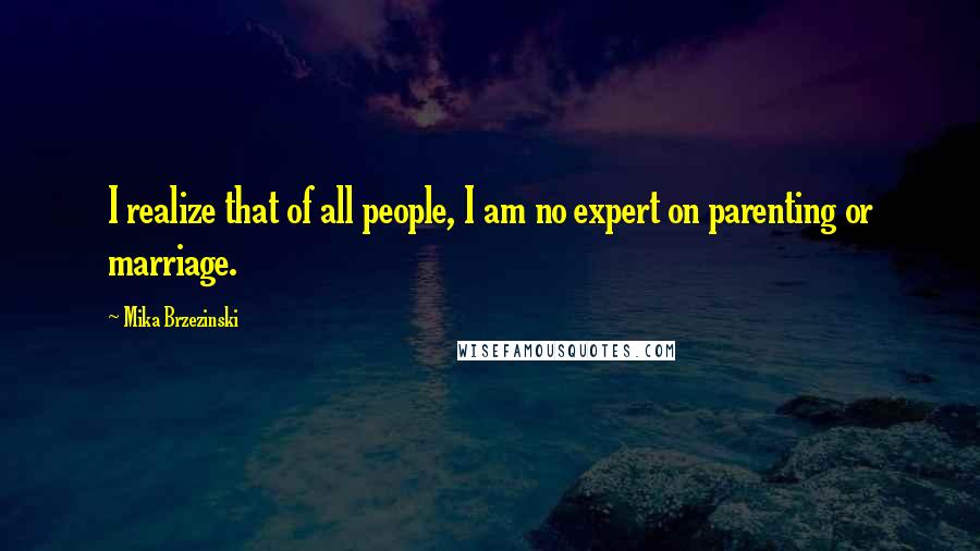 Mika Brzezinski Quotes: I realize that of all people, I am no expert on parenting or marriage.