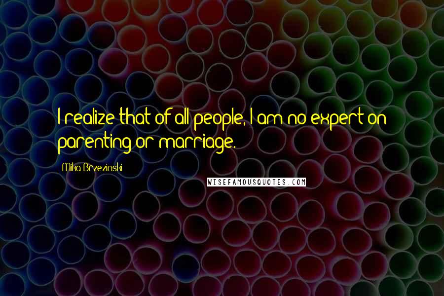 Mika Brzezinski Quotes: I realize that of all people, I am no expert on parenting or marriage.