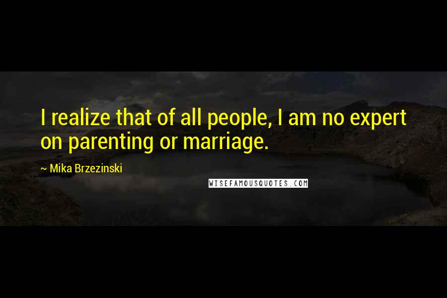 Mika Brzezinski Quotes: I realize that of all people, I am no expert on parenting or marriage.